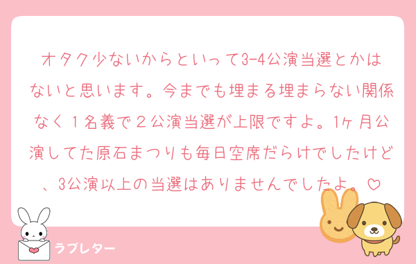 オタク少ないからといって3-4公演当選とかはないと思います。今までも埋まる埋まらない関係なく１名義で２公演当選が上限ですよ。1ヶ月公演してた原石まつりも毎日空席だらけでしたけど、3公演以上の当選はありませんでしたよ。
