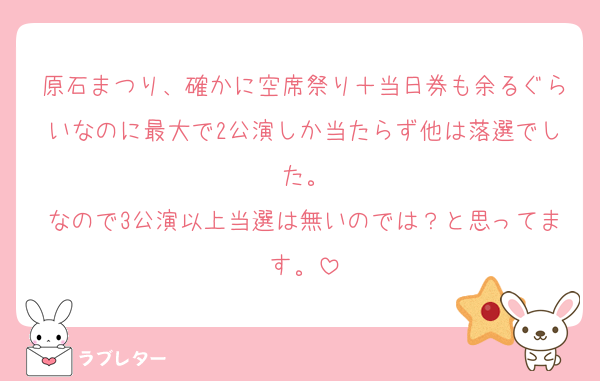 原石まつり、確かに空席祭り＋当日券も余るぐらいなのに最大で2公演しか当たらず他は落選でした。
なので3公演以上当選は無いのでは？と思ってます。