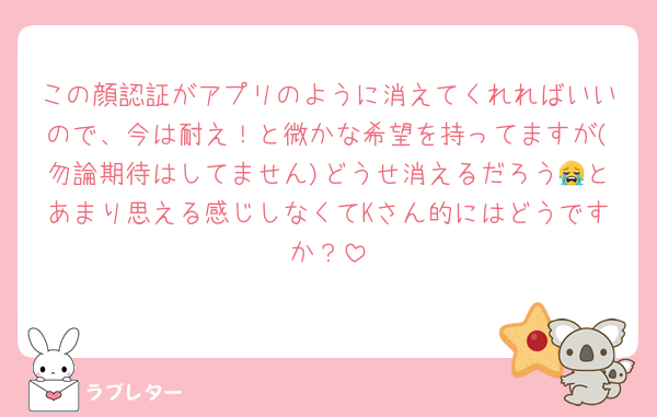 この顔認証がアプリのように消えてくれればいいので、今は耐え！と微かな希望を持ってますが(勿論期待はしてません)どうせ消えるだろう😭とあまり思える感じしなくてKさん的にはどうですか？