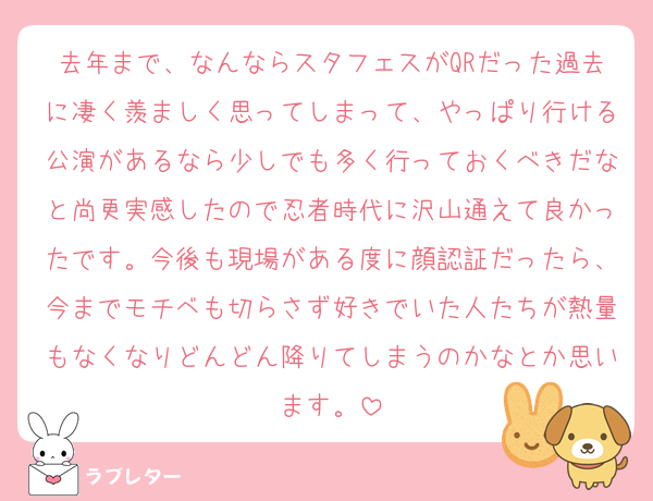 去年まで、なんならスタフェスがQRだった過去に凄く羨ましく思ってしまって、やっぱり行ける公演があるなら少しでも多く行っておくべきだなと尚更実感したので忍者時代に沢山通えて良かったです。今後も現場がある度に顔認証だったら、今までモチベも切らさず好きでいた人たちが熱量もなくなりどんどん降りてしまうのかなとか思います。