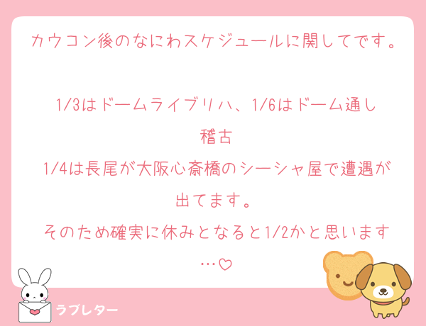カウコン後のなにわスケジュールに関してです。
1/3はドームライブリハ、1/6はドーム通し稽古
1/4は長尾が大阪心斎橋のシーシャ屋で遭遇が出てます。
そのため確実に休みとなると1/2かと思います…