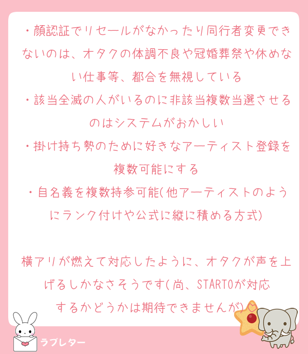 ・顔認証でリセールがなかったり同行者変更できないのは、オタクの体調不良や冠婚葬祭や休めない仕事等、都合を無視している
・該当全滅の人がいるのに非該当複数当選させるのはシステムがおかしい
・掛け持ち勢のために好きなアーティスト登録を複数可能にする
・自名義を複数持参可能(他アーティストのようにランク付けや公式に縦に積める方式)

横アリが燃えて対応したように、オタクが声を上げるしかなさそうです(尚、STARTOが対応するかどうかは期待できませんが)
