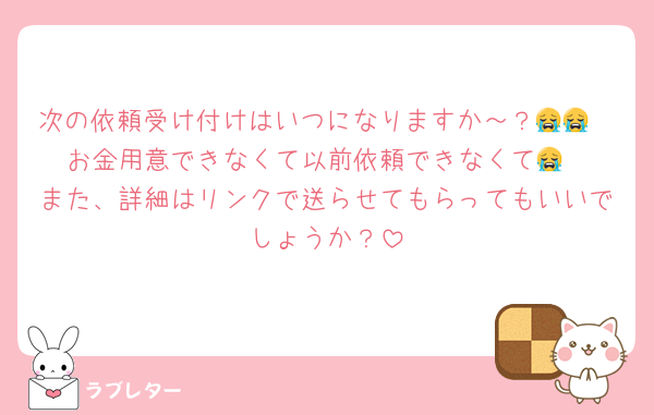 次の依頼受け付けはいつになりますか～？😭😭
お金用意できなくて以前依頼できなくて😭
また、詳細はリンクで送らせてもらってもいいでしょうか？