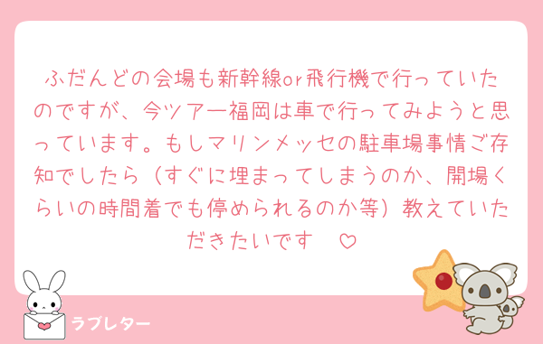 ふだんどの会場も新幹線or飛行機で行っていたのですが、今ツアー福岡は車で行ってみようと思っています。もしマリンメッセの駐車場事情ご存知でしたら（すぐに埋まってしまうのか、開場くらいの時間着でも停められるのか等）教えていただきたいです🥲