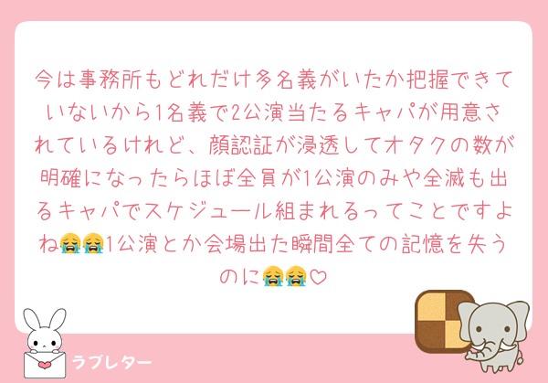 今は事務所もどれだけ多名義がいたか把握できていないから1名義で2公演当たるキャパが用意されているけれど、顔認証が浸透してオタクの数が明確になったらほぼ全員が1公演のみや全滅も出るキャパでスケジュール組まれるってことですよね😭😭1公演とか会場出た瞬間全ての記憶を失うのに😭😭