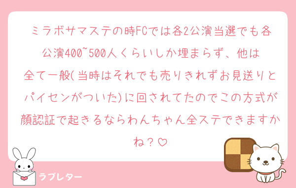 ミラボサマステの時FCでは各2公演当選でも各公演400~500人くらいしか埋まらず、他は全て一般(当時はそれでも売りきれずお見送りとパイセンがついた)に回されてたのでこの方式が顔認証で起きるならわんちゃん全ステできますかね？