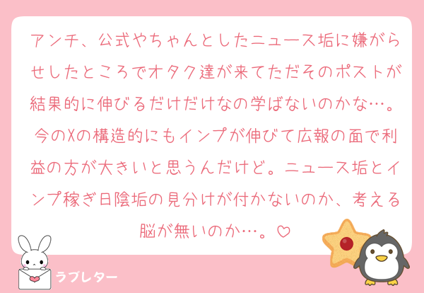 アンチ、公式やちゃんとしたニュース垢に嫌がらせしたところでオタク達が来てただそのポストが結果的に伸びるだけだけなの学ばないのかな…。今のXの構造的にもインプが伸びて広報の面で利益の方が大きいと思うんだけど。ニュース垢とインプ稼ぎ日陰垢の見分けが付かないのか、考える脳が無いのか…。