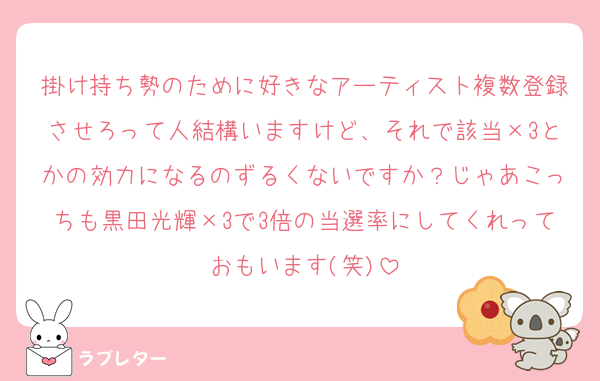 掛け持ち勢のために好きなアーティスト複数登録させろって人結構いますけど、それで該当×3とかの効力になるのずるくないですか？じゃあこっちも黒田光輝×3で3倍の当選率にしてくれっておもいます(笑)