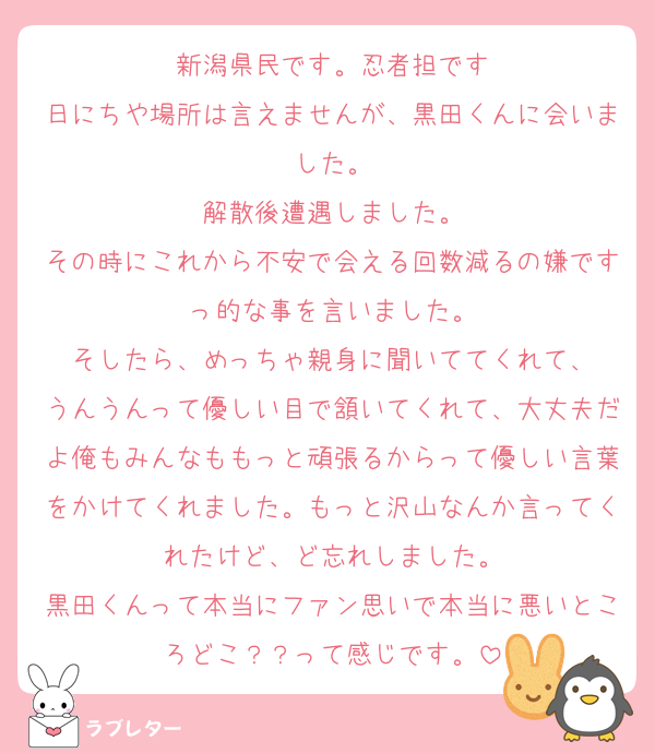 新潟県民です。忍者担です
日にちや場所は言えませんが、黒田くんに会いました。
解散後遭遇しました。
その時にこれから不安で会える回数減るの嫌ですっ的な事を言いました。
そしたら、めっちゃ親身に聞いててくれて、
うんうんって優しい目で頷いてくれて、大丈夫だよ俺もみんなももっと頑張るからって優しい言葉をかけてくれました。もっと沢山なんか言ってくれたけど、ど忘れしました。
黒田くんって本当にファン思いで本当に悪いところどこ？？って感じです。