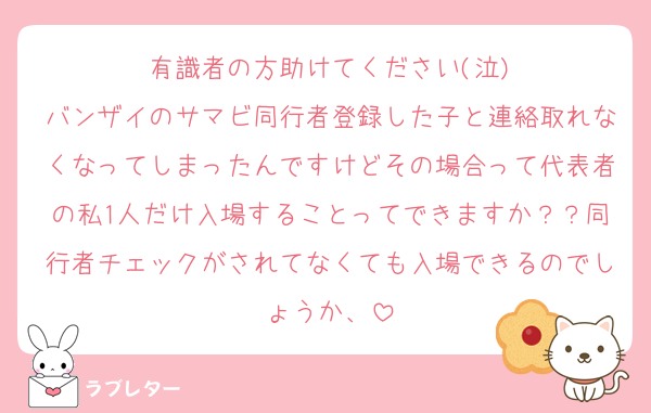 有識者の方助けてください(泣)
バンザイのサマビ同行者登録した子と連絡取れなくなってしまったんですけどその場合って代表者の私1人だけ入場することってできますか？？同行者チェックがされてなくても入場できるのでしょうか、