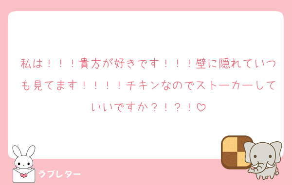 私は！！！貴方が好きです！！！壁に隠れていつも見てます！！！！チキンなのでストーカーしていいですか？！？！