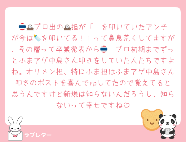 🇹🇭プロ出の🕰️担が「🕰️を叩いていたアンチが今は🍼を叩いてる！」って鼻息荒くしてますが、その層って卒業発表から🇹🇭プロ初期までずっとふまアゲ中島さん叩きをしていた人たちですよね。オリメン担、特にふま担はふまアゲ中島さん叩きのポストを喜んでrpしてたので覚えてると思うんですけど新規は知らないんだろうし、知らないって幸せですね