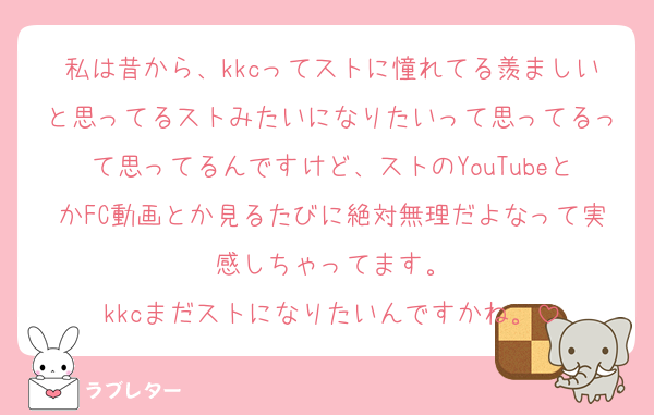 私は昔から、kkcってストに憧れてる羨ましいと思ってるストみたいになりたいって思ってるって思ってるんですけど、ストのYouTubeとかFC動画とか見るたびに絶対無理だよなって実感しちゃってます。
kkcまだストになりたいんですかね。