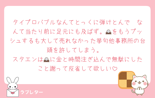 タイプロバブルなんてとっくに弾けとんで☃️なんて当たり前に足元にも及ばず。🕰️をもうプッシュするも大して売れなかった挙句他事務所の台頭を許してしまう。
スタエンは🕰️に金と時間注ぎ込んで無駄にしたこと謝って反省して欲しい