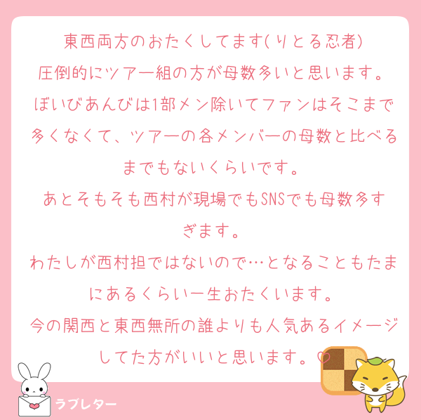 東西両方のおたくしてます(りとる忍者)
圧倒的にツアー組の方が母数多いと思います。
ぼいびあんびは1部メン除いてファンはそこまで多くなくて、ツアーの各メンバーの母数と比べるまでもないくらいです。
あとそもそも西村が現場でもSNSでも母数多すぎます。
わたしが西村担ではないので…となることもたまにあるくらい一生おたくいます。
今の関西と東西無所の誰よりも人気あるイメージしてた方がいいと思います。