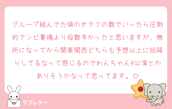グループ組んでた頃のオタクの数でいったら圧倒的アンビ夏魂より母数多かったと思いますが、無所になってから関東関西どちらも予想以上に担降りしてるなって感じるのでわんちゃん4公演とかありそうかなって思ってます。