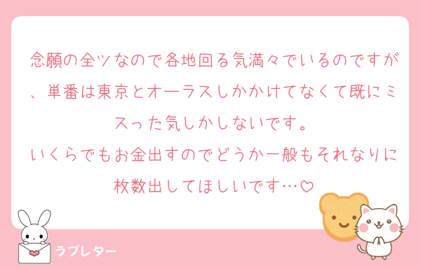 念願の全ツなので各地回る気満々でいるのですが、単番は東京とオーラスしかかけてなくて既にミスった気しかしないです。
いくらでもお金出すのでどうか一般もそれなりに枚数出してほしいです…