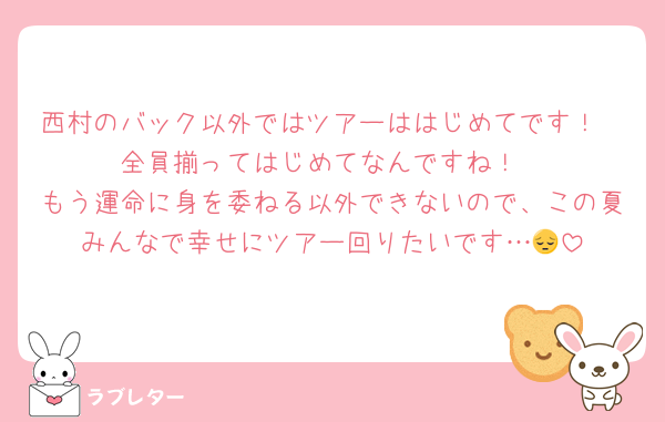 西村のバック以外ではツアーははじめてです！
全員揃ってはじめてなんですね！
もう運命に身を委ねる以外できないので、この夏みんなで幸せにツアー回りたいです…😔