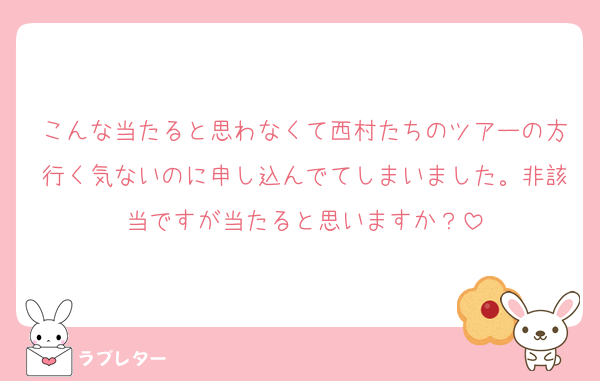 こんな当たると思わなくて西村たちのツアーの方行く気ないのに申し込んでてしまいました。非該当ですが当たると思いますか？