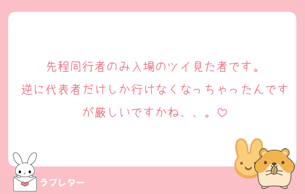 先程同行者のみ入場のツイ見た者です。
逆に代表者だけしか行けなくなっちゃったんですが厳しいですかね、、。