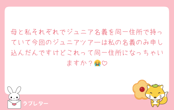 母と私それぞれでジュニア名義を同一住所で持っていて今回のジュニアツアーは私の名義のみ申し込んだんですけどこれって同一住所になっちゃいますか？😭