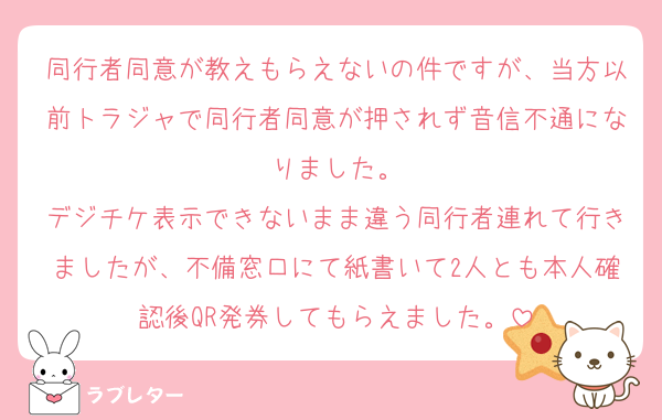 同行者同意が教えもらえないの件ですが、当方以前トラジャで同行者同意が押されず音信不通になりました。
デジチケ表示できないまま違う同行者連れて行きましたが、不備窓口にて紙書いて2人とも本人確認後QR発券してもらえました。