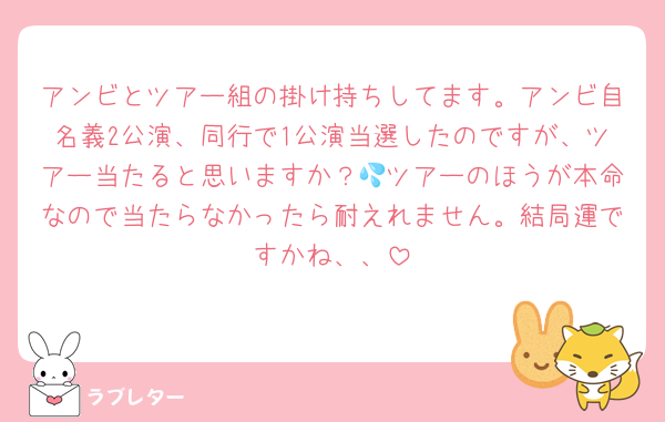 アンビとツアー組の掛け持ちしてます。アンビ自名義2公演、同行で1公演当選したのですが、ツアー当たると思いますか？💦ツアーのほうが本命なので当たらなかったら耐えれません。結局運ですかね、、
