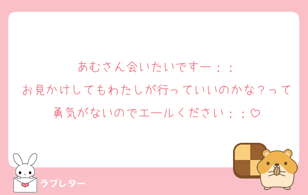 あむさん会いたいですー；；
お見かけしてもわたしが行っていいのかな？って勇気がないのでエールください；；