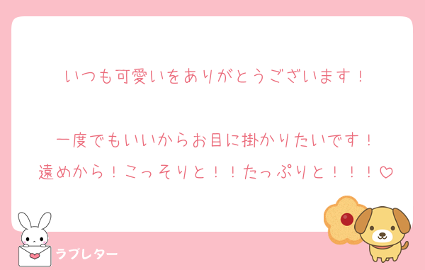 いつも可愛いをありがとうございます！

一度でもいいからお目に掛かりたいです！
遠めから！こっそりと！！たっぷりと！！！