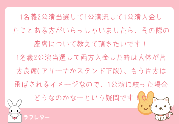 1名義2公演当選して1公演流して1公演入金したことある方がいらっしゃいましたら、その際の座席について教えて頂きたいです！
1名義2公演当選して両方入金した時は大体が片方良席(アリーナかスタンド下段)、もう片方は飛ばされるイメージなので、1公演に絞った場合どうなのかなーという疑問です！
