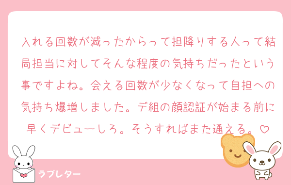 入れる回数が減ったからって担降りする人って結局担当に対してそんな程度の気持ちだったという事ですよね。会える回数が少なくなって自担への気持ち爆増しました。デ組の顔認証が始まる前に早くデビューしろ。そうすればまた通える。