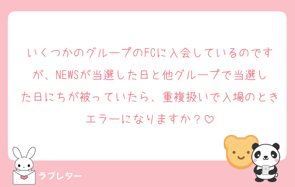 いくつかのグループのFCに入会しているのですが、NEWSが当選した日と他グループで当選した日にちが被っていたら、重複扱いで入場のときエラーになりますか？