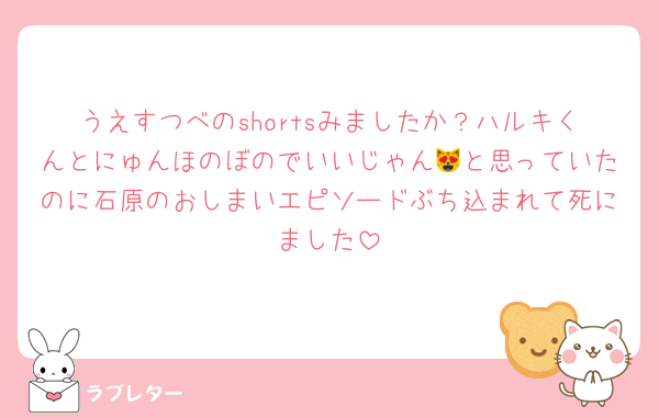 うえすつべのshortsみましたか？ハルキくんとにゅんほのぼのでいいじゃん😻と思っていたのに石原のおしまいエピソードぶち込まれて死にました