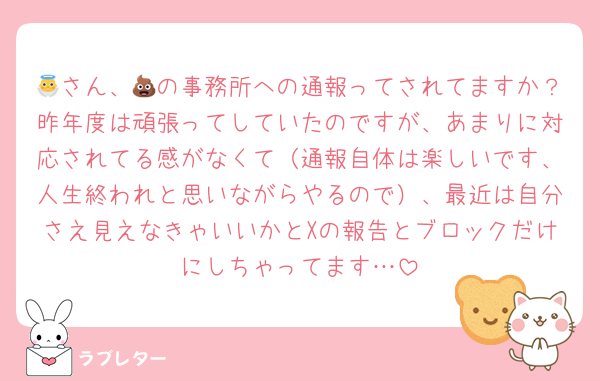 👼さん、💩の事務所への通報ってされてますか？昨年度は頑張ってしていたのですが、あまりに対応されてる感がなくて（通報自体は楽しいです、人生終われと思いながらやるので）、最近は自分さえ見えなきゃいいかとXの報告とブロックだけにしちゃってます…