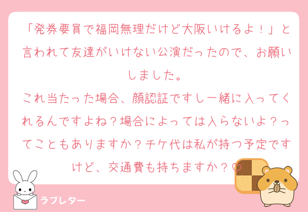 「発券要員で福岡無理だけど大阪いけるよ！」と言われて友達がいけない公演だったので、お願いしました。
これ当たった場合、顔認証ですし一緒に入ってくれるんですよね？場合によっては入らないよ？ってこともありますか？チケ代は私が持つ予定ですけど、交通費も持ちますか？