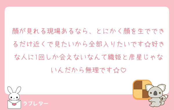 顔が見れる現場あるなら、とにかく顔を生でできるだけ近くで見たいから全部入りたいです☆好きな人に1回しか会えないなんて織姫と彦星じゃないんだから無理です☆