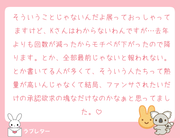 そういうことじゃないんだよ展っておっしゃってますけど、Kさんはわからないわんですが…去年よりも回数が減ったからモチベが下がったので降ります。とか、全部最前じゃないと報われない。とか書いてる人が多くて、そういう人たちって熱量が高いんじゃなくて結局、ファンサされたいだけの承認欲求の塊なだけなのかなぁと思ってました。