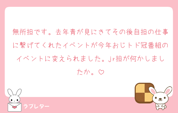 無所担です。去年青が見にきてその後自担の仕事に繋げてくれたイベントが今年おじトド冠番組のイベントに変えられました。jr担が何かしましたか。