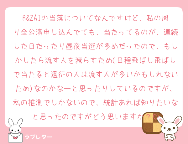 B&ZAIの当落についてなんですけど、私の周り全公演申し込んでても、当たってるのが、連続した日だったり昼夜当選が多めだったので、もしかしたら流す人を減らすため(日程飛ばし飛ばしで当たると遠征の人は流す人が多いかもしれないため)なのかなーと思ったりしているのですが、私の推測でしかないので、統計あれば知りたいなと思ったのですがどう思いますか？