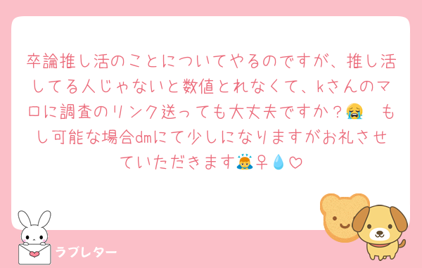 卒論推し活のことについてやるのですが、推し活してる人じゃないと数値とれなくて、kさんのマロに調査のリンク送っても大丈夫ですか？😭　もし可能な場合dmにて少しになりますがお礼させていただきます🙇‍♀️💧