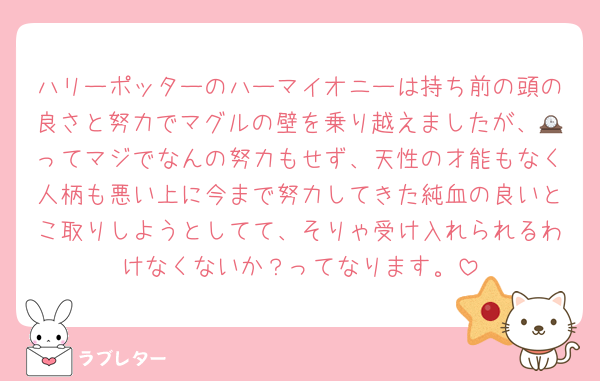 ハリーポッターのハーマイオニーは持ち前の頭の良さと努力でマグルの壁を乗り越えましたが、🕰ってマジでなんの努力もせず、天性の才能もなく人柄も悪い上に今まで努力してきた純血の良いとこ取りしようとしてて、そりゃ受け入れられるわけなくないか？ってなります。
