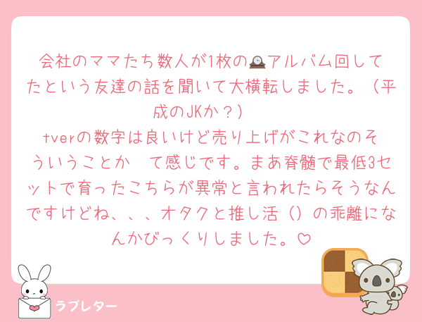 会社のママたち数人が1枚の🕰️アルバム回してたという友達の話を聞いて大横転しました。（平成のJKか？）
tverの数字は良いけど売り上げがこれなのそういうことか〜て感じです。まあ脊髄で最低3セットで育ったこちらが異常と言われたらそうなんですけどね、、、オタクと推し活（）の乖離になんかびっくりしました。