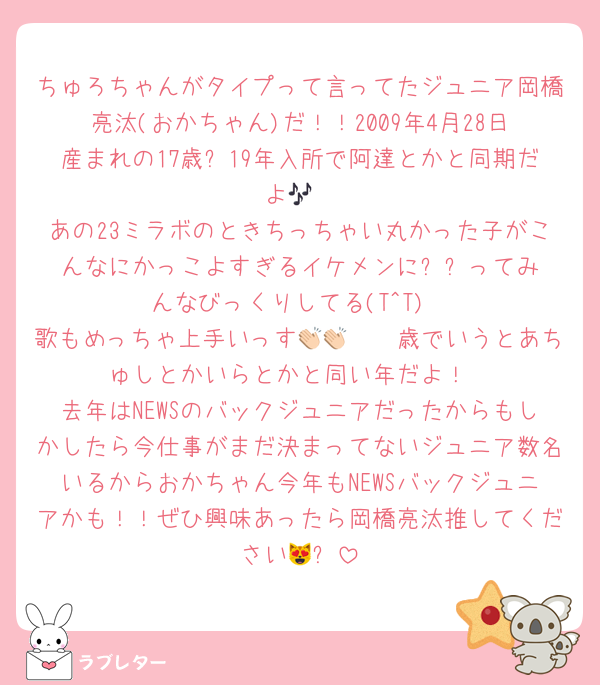 ちゅろちゃんがタイプって言ってたジュニア岡橋亮汰(おかちゃん)だ！！2009年4月28日産まれの17歳✨19年入所で阿達とかと同期だよ🎶
あの23ミラボのときちっちゃい丸かった子がこんなにかっこよすぎるイケメンに⁉️⁉️ってみんなびっくりしてる(T^T)
歌もめっちゃ上手いっす👏🏻👏🏻歳でいうとあちゅしとかいらとかと同い年だよ！
去年はNEWSのバックジュニアだったからもしかしたら今仕事がまだ決まってないジュニア数名いるからおかちゃん今年もNEWSバックジュニアかも！！ぜひ興味あったら岡橋亮汰推してください😻✨