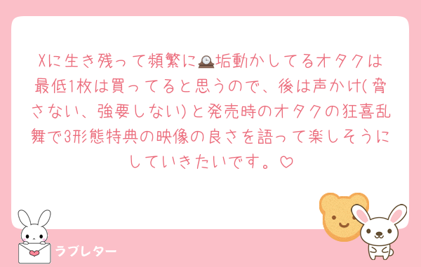 Xに生き残って頻繁に🕰️垢動かしてるオタクは最低1枚は買ってると思うので、後は声かけ(脅さない、強要しない)と発売時のオタクの狂喜乱舞で3形態特典の映像の良さを語って楽しそうにしていきたいです。