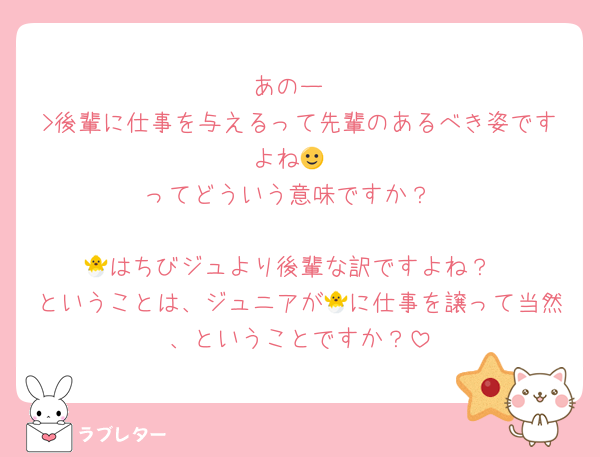 あのー
>後輩に仕事を与えるって先輩のあるべき姿ですよね🙂
ってどういう意味ですか？

🐣はちびジュより後輩な訳ですよね？
ということは、ジュニアが🐣に仕事を譲って当然、ということですか？