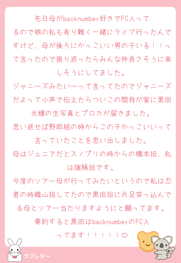 先日母がbacknumber好きでFC入ってるので娘の私も有り難く一緒にライブ行ったんですけど、母が後ろにかっこいい男の子いる！！って言ったので振り返ったらみんな仲良さそうに楽しそうにしてました。
ジャニーズみたいーって言ってたのでジャニーズだよって小声で伝えたらついこの間我が家に黒田光輝の生写真とプロカが届きました。
思い返せば野郎組の時からこの子かっこいいって言っていたことを思い出しました。
母はジュニアだとスノプリの時からの橋本担、私は瑞稀担です。
今度のツアー母が行ってみたいというので私は忍者の時織山担してたので黒田担に片足突っ込んでる母とツアー当たりますようにと願ってます。
要約すると黒田はbacknumberのFC入ってます！！！！！