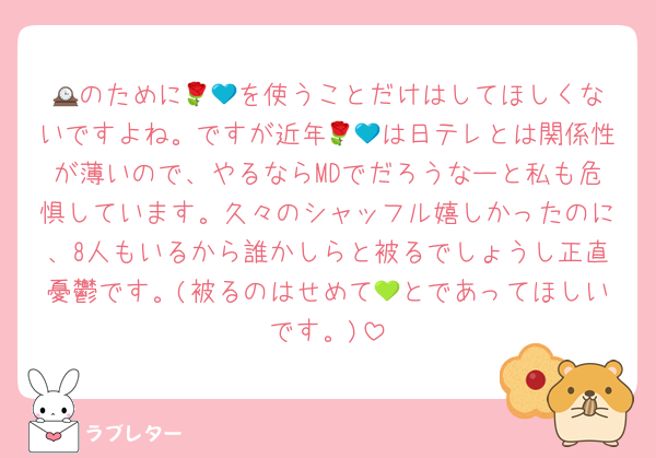 🕰️のために🌹💙を使うことだけはしてほしくないですよね。ですが近年🌹💙は日テレとは関係性が薄いので、やるならMDでだろうなーと私も危惧しています。久々のシャッフル嬉しかったのに、8人もいるから誰かしらと被るでしょうし正直憂鬱です。(被るのはせめて💚とであってほしいです。)