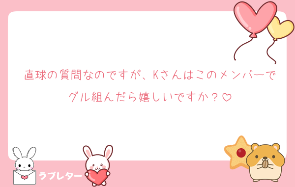 直球の質問なのですが、Kさんはこのメンバーでグル組んだら嬉しいですか？