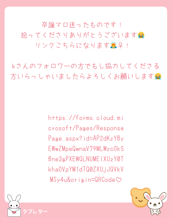 卒論マロ送ったものです！
拾ってくださりありがとうございます😭
リンクこちらになります🙇‍♀️！

kさんのフォロワーの方でもし協力してくださる方いらっしゃいましたらよろしくお願いします😭


https://forms.cloud.microsoft/Pages/ResponsePage.aspx?id=AP2dKzYByEWwZMpeQwnaV79MLWzcOk5Bne3gPXEWGLNUMElXUzY0TkhaOVpYM1dTQ0ZXUjJGVkVMSy4u&origin=QRCode