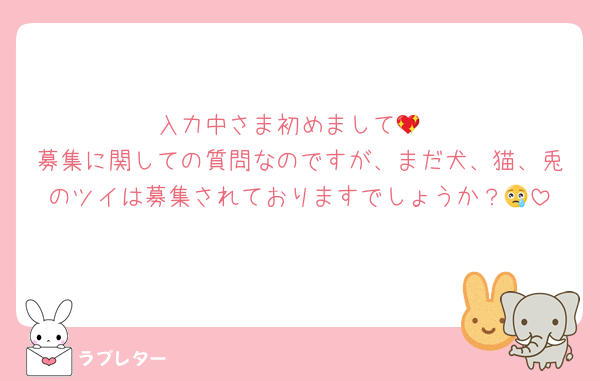 入力中さま初めまして💖
募集に関しての質問なのですが、まだ犬、猫、兎のツイは募集されておりますでしょうか？😢